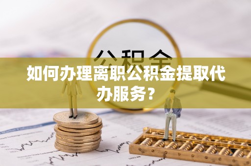 安平如何办理离职公积金提取代办服务？
